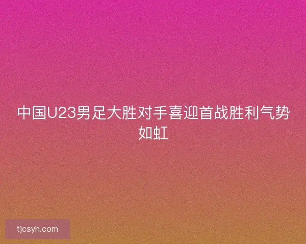 中国U23男足大胜对手喜迎首战胜利气势如虹