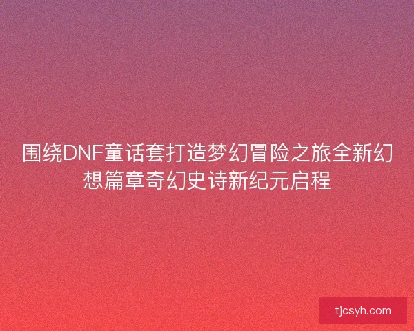围绕DNF童话套打造梦幻冒险之旅全新幻想篇章奇幻史诗新纪元启程