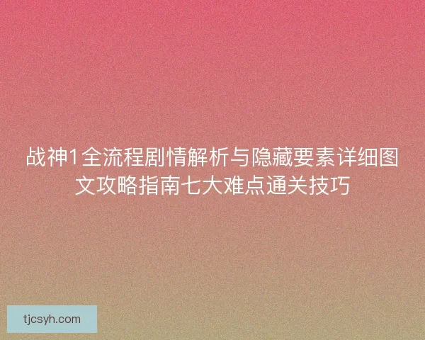 战神1全流程剧情解析与隐藏要素详细图文攻略指南七大难点通关技巧