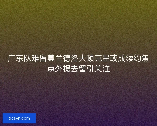 广东队难留莫兰德洛夫顿克星或成续约焦点外援去留引关注