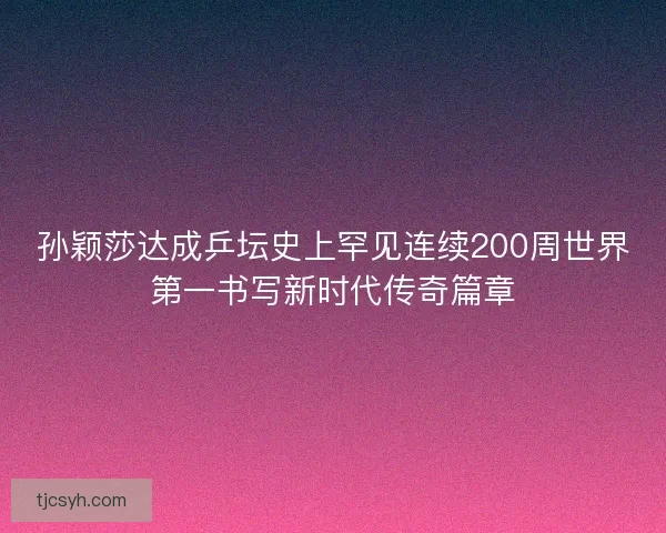 孙颖莎达成乒坛史上罕见连续200周世界第一书写新时代传奇篇章
