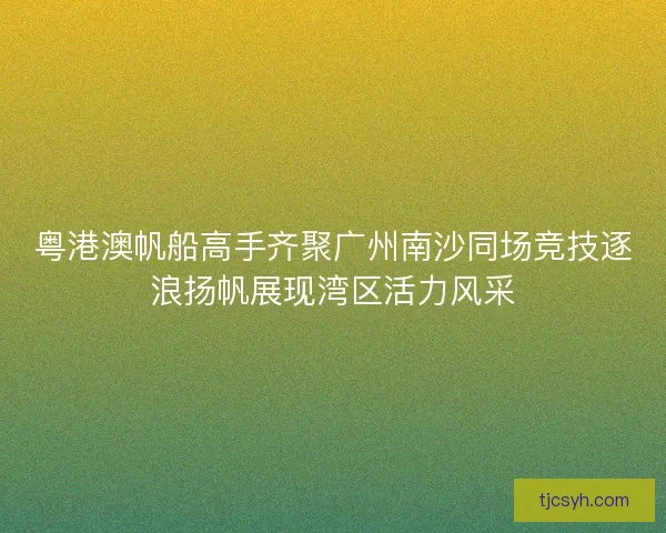 粤港澳帆船高手齐聚广州南沙同场竞技逐浪扬帆展现湾区活力风采