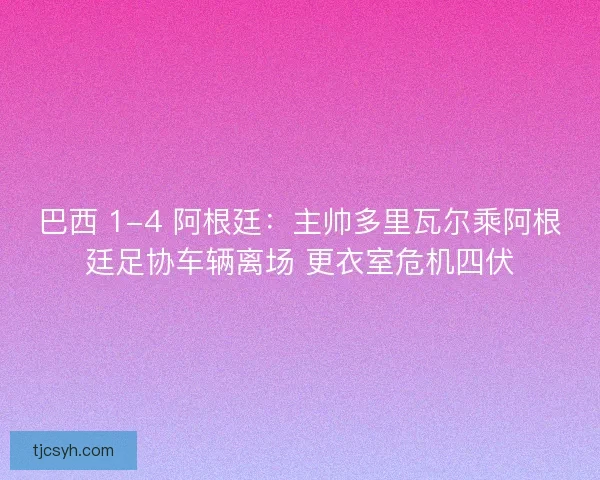 巴西 1-4 阿根廷：主帅多里瓦尔乘阿根廷足协车辆离场 更衣室危机四伏