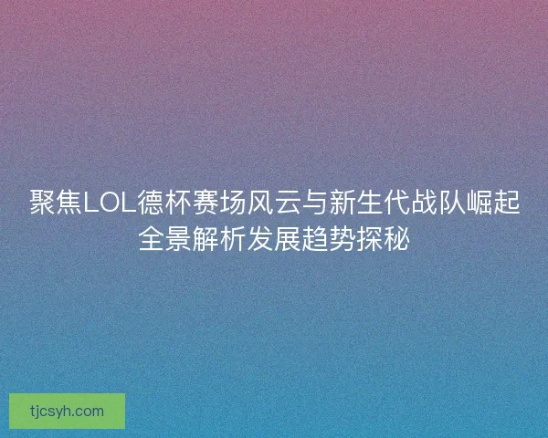 聚焦LOL德杯赛场风云与新生代战队崛起全景解析发展趋势探秘