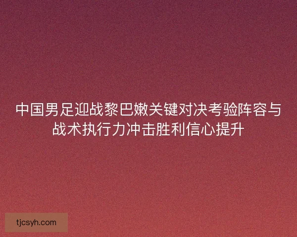 中国男足迎战黎巴嫩关键对决考验阵容与战术执行力冲击胜利信心提升