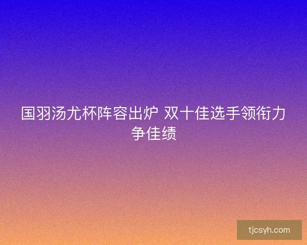 国羽汤尤杯阵容出炉 双十佳选手领衔力争佳绩
