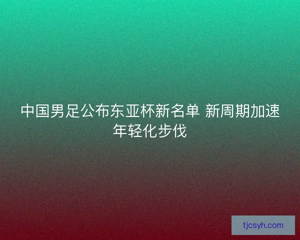 中国男足公布东亚杯新名单 新周期加速年轻化步伐