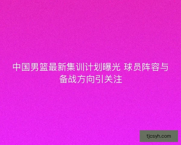 中国男篮最新集训计划曝光 球员阵容与备战方向引关注