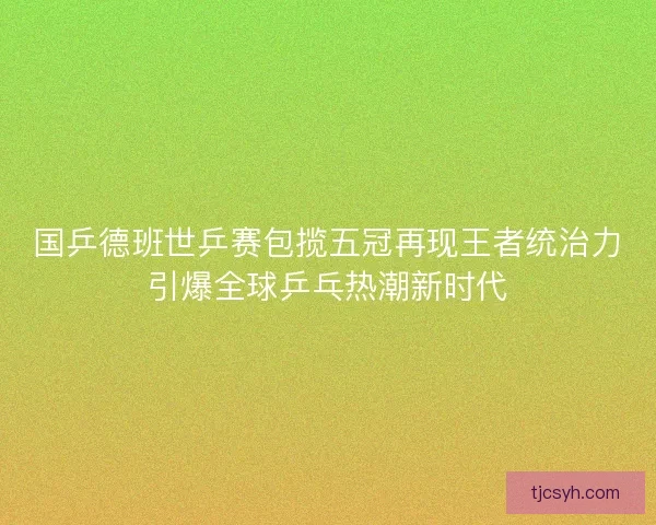 国乒德班世乒赛包揽五冠再现王者统治力引爆全球乒乓热潮新时代