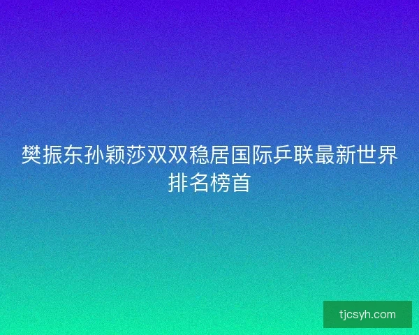 樊振东孙颖莎双双稳居国际乒联最新世界排名榜首