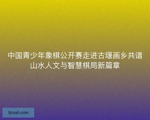 中国青少年象棋公开赛走进古堰画乡共谱山水人文与智慧棋局新篇章